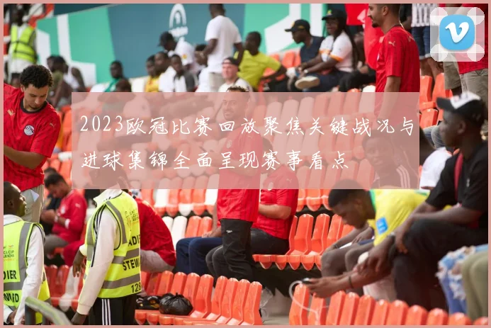 2023欧冠比赛回放聚焦关键战况与进球集锦全面呈现赛事看点