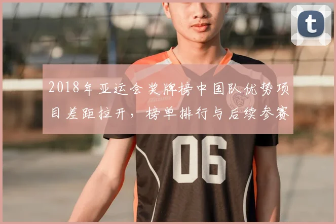 2018年亚运会奖牌榜中国队优势项目差距拉开，榜单排行与后续参赛策略看点