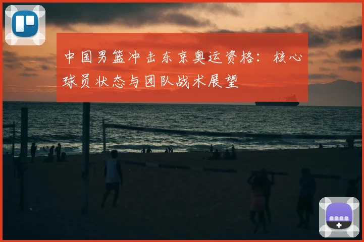 中国男篮冲击东京奥运资格：核心球员状态与团队战术展望