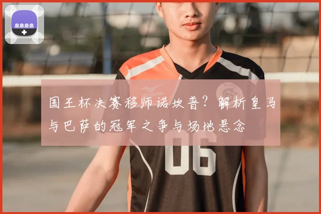 国王杯决赛移师诺坎普？解析皇马与巴萨的冠军之争与场地悬念