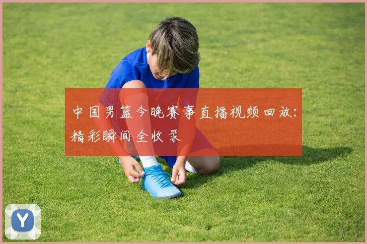 中国男篮今晚赛事直播视频回放：精彩瞬间全收录