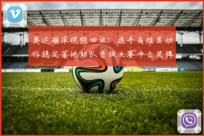 奥运蹦床视频回放：选手高难度动作稳定落地助队晋级决赛冲击奖牌