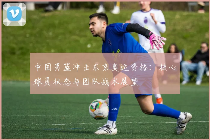 中国男篮冲击东京奥运资格：核心球员状态与团队战术展望