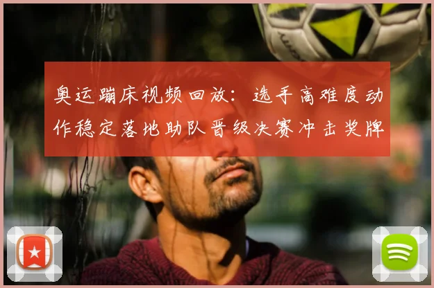 奥运蹦床视频回放：选手高难度动作稳定落地助队晋级决赛冲击奖牌