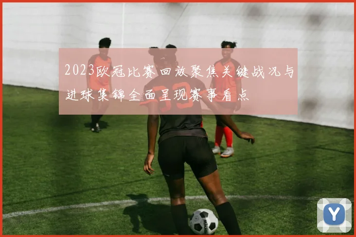 2023欧冠比赛回放聚焦关键战况与进球集锦全面呈现赛事看点