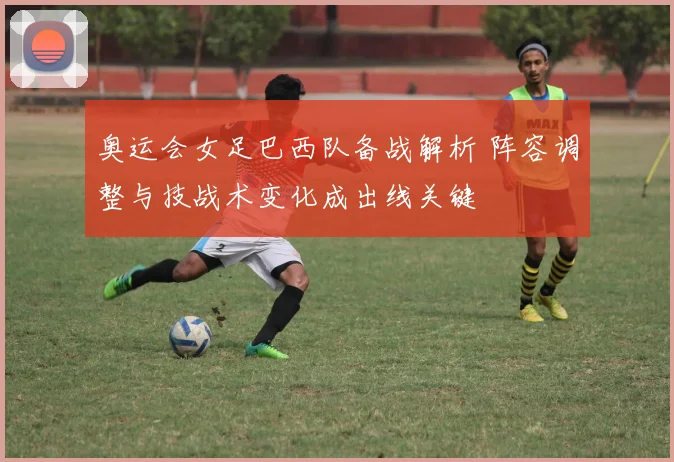 奥运会女足巴西队备战解析 阵容调整与技战术变化成出线关键