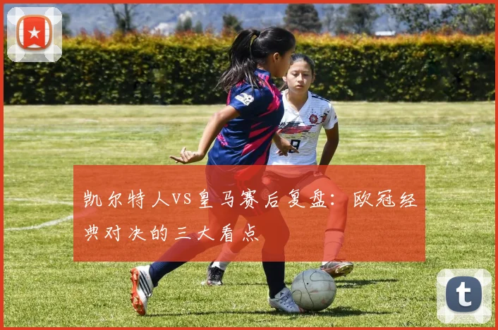 凯尔特人vs皇马赛后复盘：欧冠经典对决的三大看点