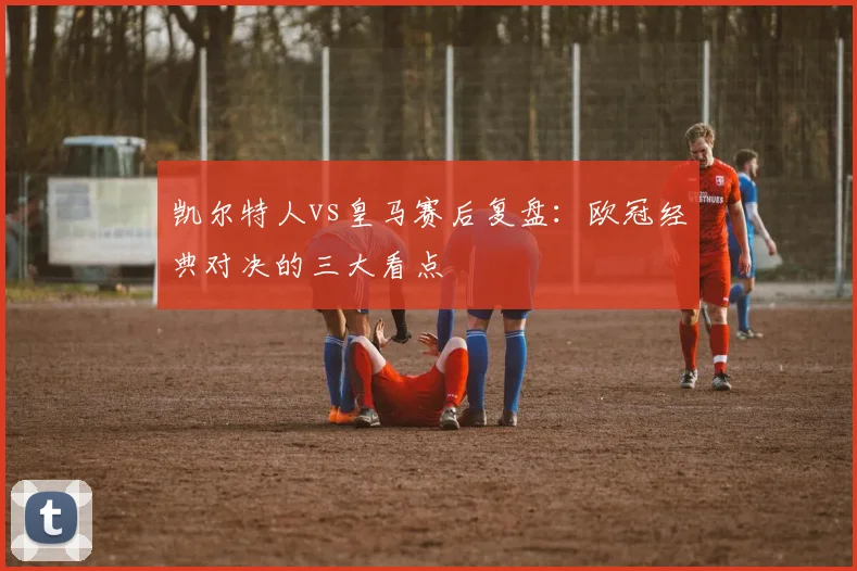 凯尔特人vs皇马赛后复盘：欧冠经典对决的三大看点